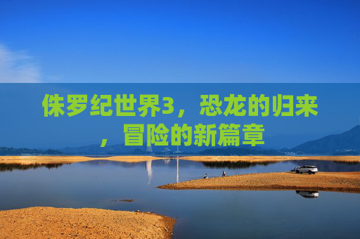 侏罗纪世界3,恐龙的归来,冒险的新篇章 侏罗纪世界3,恐龙的归来,冒险的新篇章