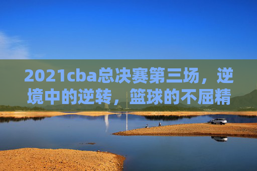 2021cba总决赛第三场，逆境中的逆转，篮球的不屈精神
