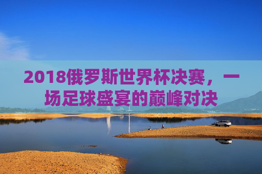 2018俄罗斯世界杯决赛，一场足球盛宴的巅峰对决