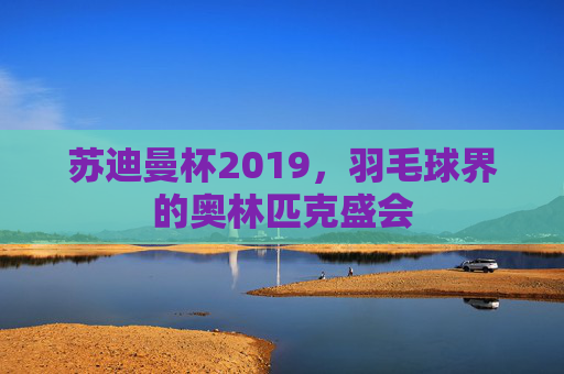 苏迪曼杯2019，羽毛球界的奥林匹克盛会