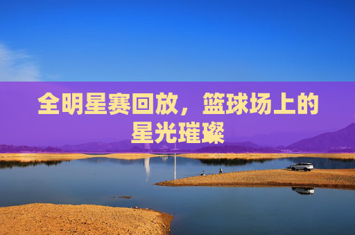 全明星赛回放,篮球场上的星光璀璨 全明星赛回放,篮球场上的星光璀璨
