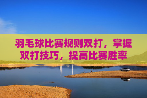 羽毛球比赛规则双打，掌握双打技巧，提高比赛胜率