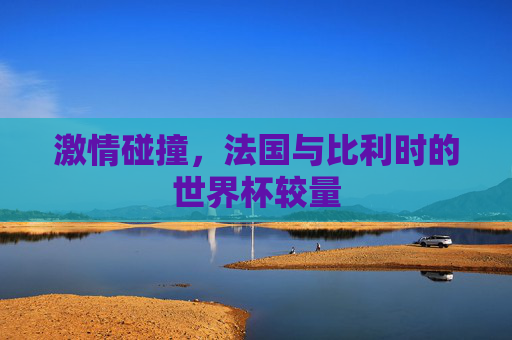 激情碰撞,法国与比利时的世界杯较量 激情碰撞,法国与比利时的世界杯较量