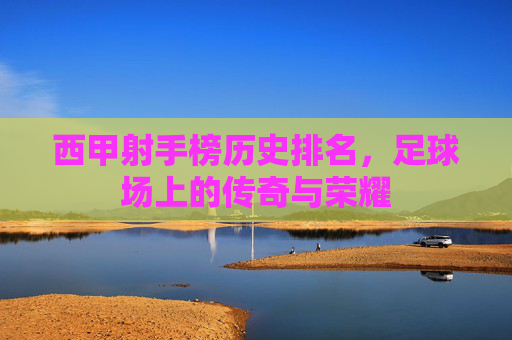 西甲射手榜历史排名，足球场上的传奇与荣耀