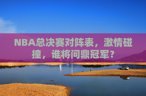 NBA总决赛对阵表，激情碰撞，谁将问鼎冠军？