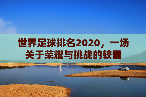 世界足球排名2020,一场关于荣耀与挑战的较量 世界足球排名2020,一场关于荣耀与挑战的较量