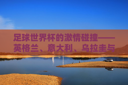 足球世界杯的激情碰撞——英格兰、意大利、乌拉圭与哥斯达黎加的较量