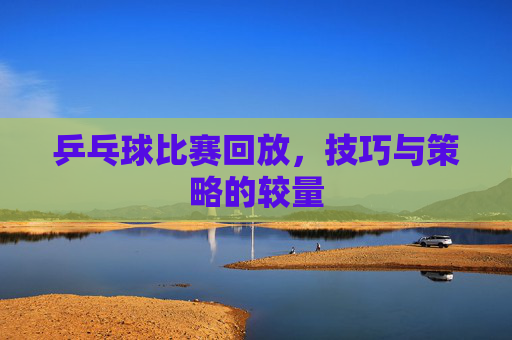 乒乓球比赛回放,技巧与策略的较量 乒乓球比赛回放,技巧与策略的较量