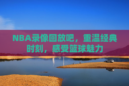 NBA录像回放吧，重温经典时刻，感受篮球魅力