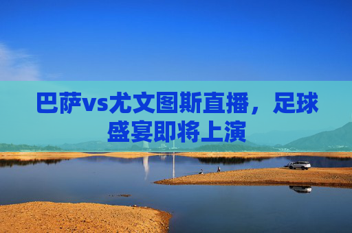 巴萨vs尤文图斯直播，足球盛宴即将上演