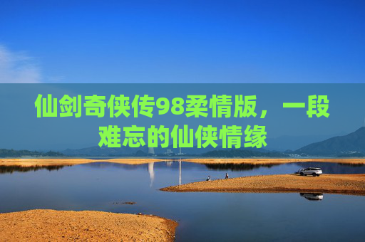 仙剑奇侠传98柔情版,一段难忘的仙侠情缘 仙剑奇侠传98柔情版,一段难忘的仙侠情缘