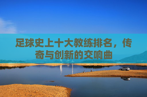 足球史上十大教练排名，传奇与创新的交响曲