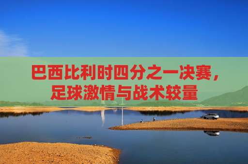 巴西比利时四分之一决赛，足球激情与战术较量