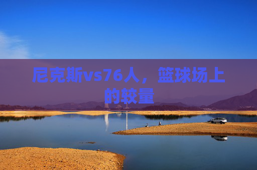 尼克斯vs76人,篮球场上的较量 尼克斯vs76人,篮球场上的较量