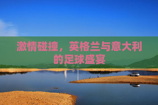 激情碰撞,英格兰与意大利的足球盛宴 激情碰撞,英格兰与意大利的足球盛宴
