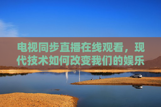 电视同步直播在线观看，现代技术如何改变我们的娱乐体验