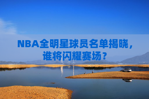 NBA全明星球员名单揭晓，谁将闪耀赛场？