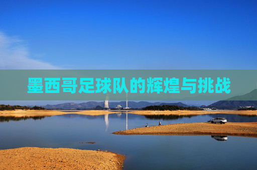 墨西哥足球队的辉煌与挑战