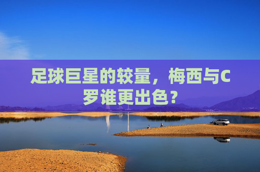 足球巨星的较量，梅西与C罗谁更出色？