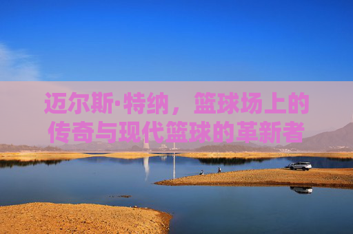 迈尔斯·特纳，篮球场上的传奇与现代篮球的革新者