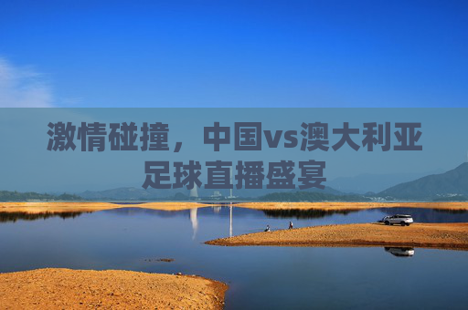 激情碰撞，中国vs澳大利亚足球直播盛宴