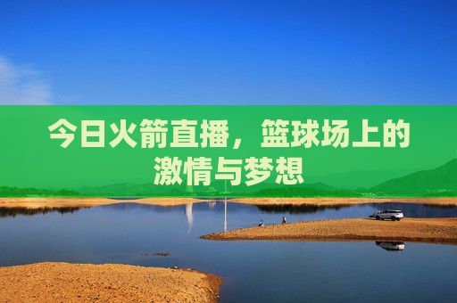 今日火箭直播,篮球场上的激情与梦想 今日火箭直播,篮球场上的激情与梦想