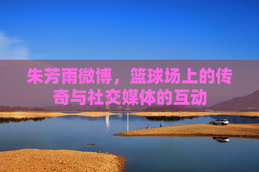 朱芳雨微博，篮球场上的传奇与社交媒体的互动