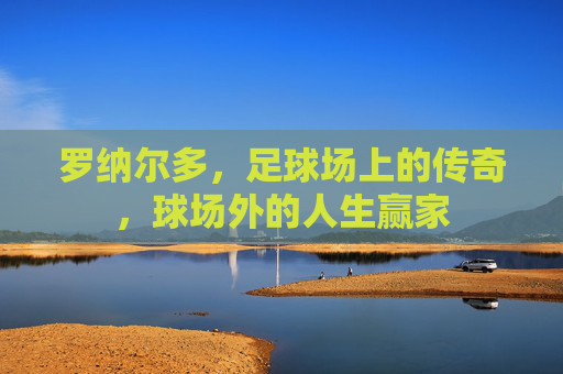 罗纳尔多，足球场上的传奇，球场外的人生赢家