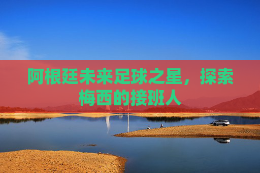 阿根廷未来足球之星,探索梅西的接班人 阿根廷未来足球之星,探索梅西的接班人