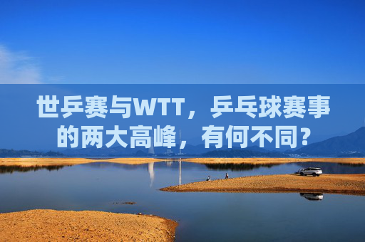 世乒赛与WTT，乒乓球赛事的两大高峰，有何不同？