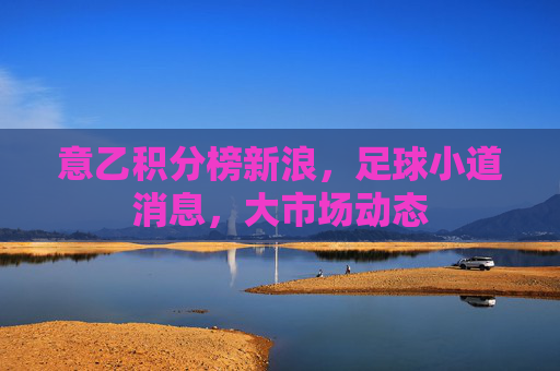意乙积分榜新浪,足球小道消息,大市场动态 意乙积分榜新浪,足球小道消息,大市场动态