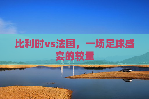 比利时vs法国，一场足球盛宴的较量