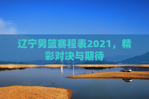辽宁男篮赛程表2021,精彩对决与期待 辽宁男篮赛程表2021,精彩对决与期待