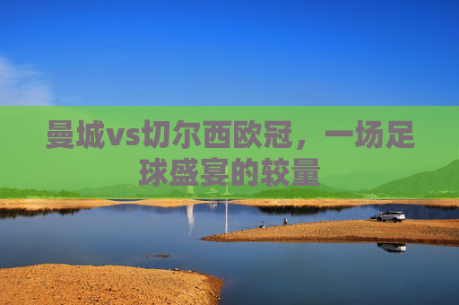 曼城vs切尔西欧冠，一场足球盛宴的较量