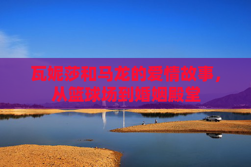 瓦妮莎和马龙的爱情故事，从篮球场到婚姻殿堂