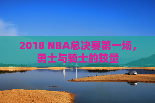 2018 NBA总决赛第一场，勇士与骑士的较量