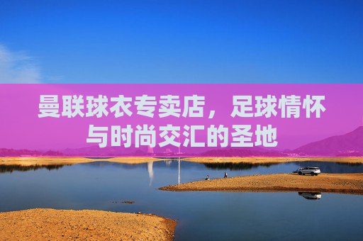曼联球衣专卖店,足球情怀与时尚交汇的圣地 曼联球衣专卖店,足球情怀与时尚交汇的圣地