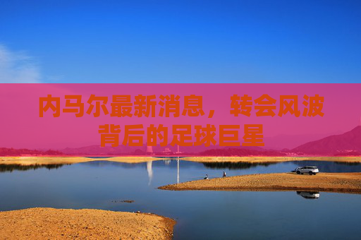 内马尔最新消息，转会风波背后的足球巨星