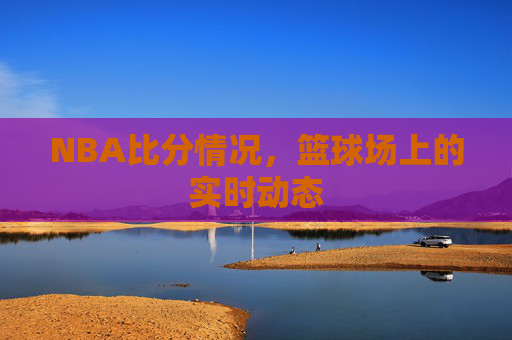 NBA比分情况，篮球场上的实时动态