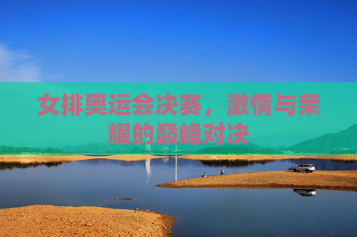 女排奥运会决赛，激情与荣耀的巅峰对决