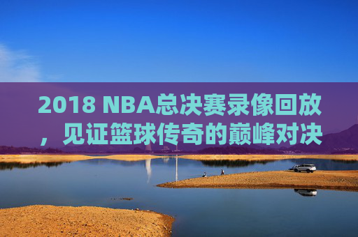 2018 NBA总决赛录像回放，见证篮球传奇的巅峰对决