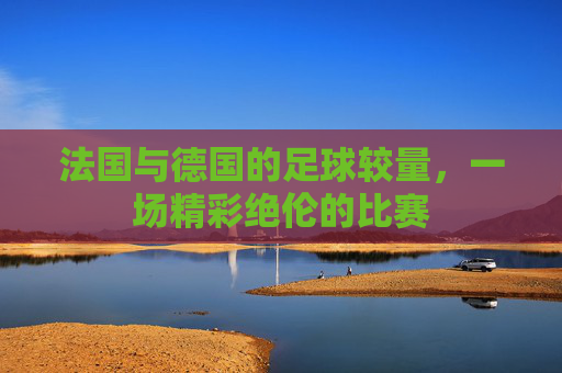 法国与德国的足球较量,一场精彩绝伦的比赛 法国与德国的足球较量,一场精彩绝伦的比赛