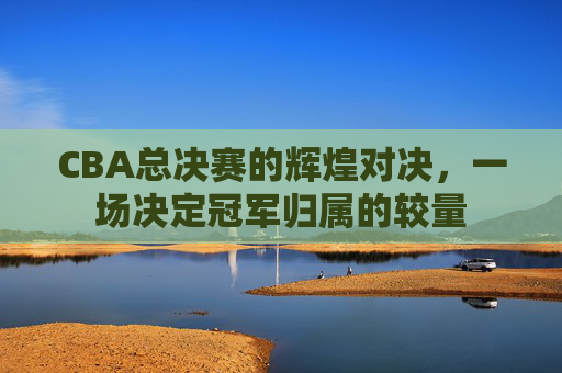 CBA总决赛的辉煌对决，一场决定冠军归属的较量