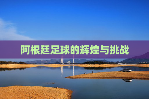 阿根廷足球的辉煌与挑战 阿根廷足球的辉煌与挑战