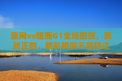篮网vs雄鹿G1全场回放，激战正酣，精彩瞬间不容错过
