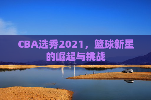 CBA选秀2021，篮球新星的崛起与挑战