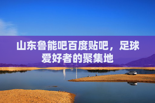 山东鲁能吧百度贴吧，足球爱好者的聚集地