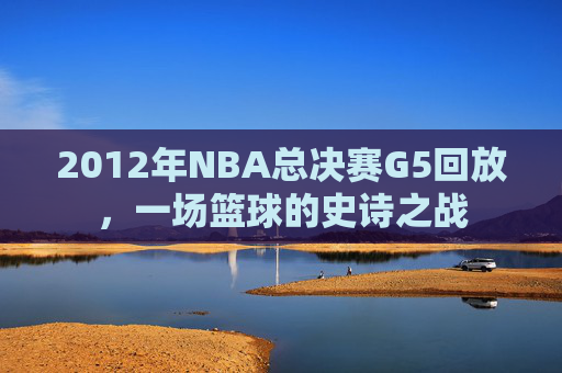 2012年NBA总决赛G5回放，一场篮球的史诗之战