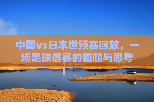 中国vs日本世预赛回放，一场足球盛宴的回顾与思考