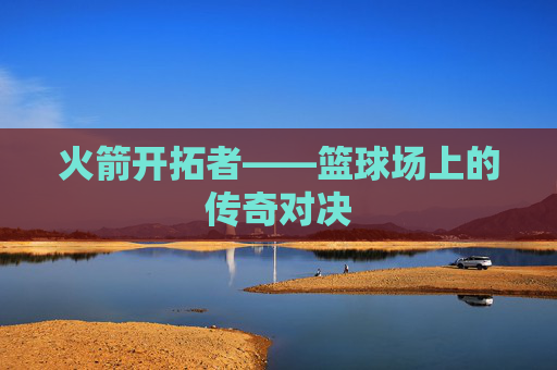 火箭开拓者——篮球场上的传奇对决